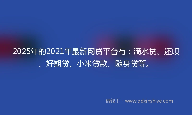 2025年的2021年最新网贷平台有：滴水贷、还呗、好期贷、小米贷款、随身贷等。