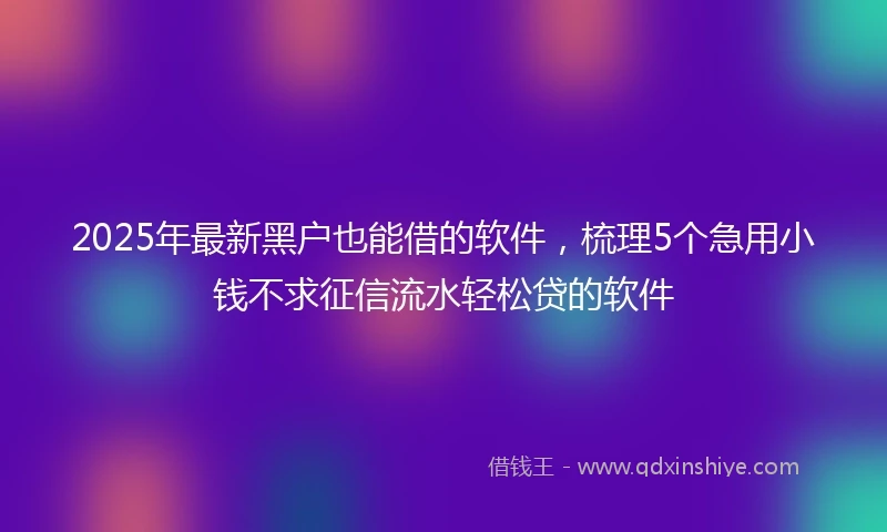 2025年最新黑户也能借的软件，梳理5个急用小钱不求征信流水轻松贷的软件