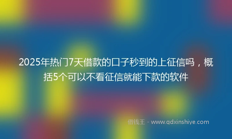 2025年热门7天借款的口子秒到的上征信吗，概括5个可以不看征信就能下款的软件