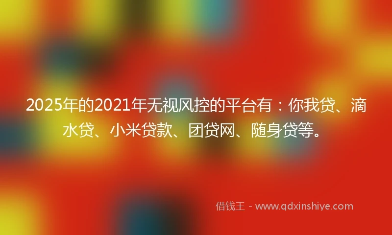 2025年的2021年无视风控的平台有：你我贷、滴水贷、小米贷款、团贷网、随身贷等。