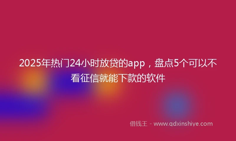 2025年热门24小时放贷的app，盘点5个可以不看征信就能下款的软件