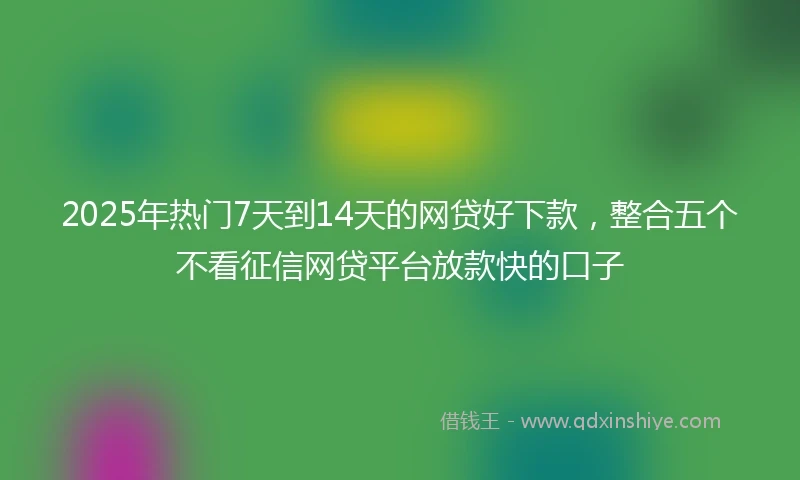2025年热门7天到14天的网贷好下款，整合五个不看征信网贷平台放款快的口子