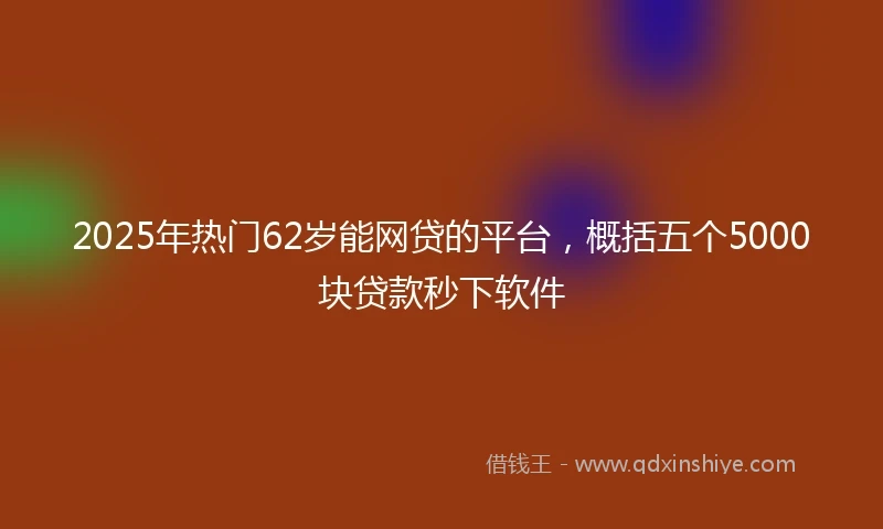 2025年热门62岁能网贷的平台，概括五个5000块贷款秒下软件