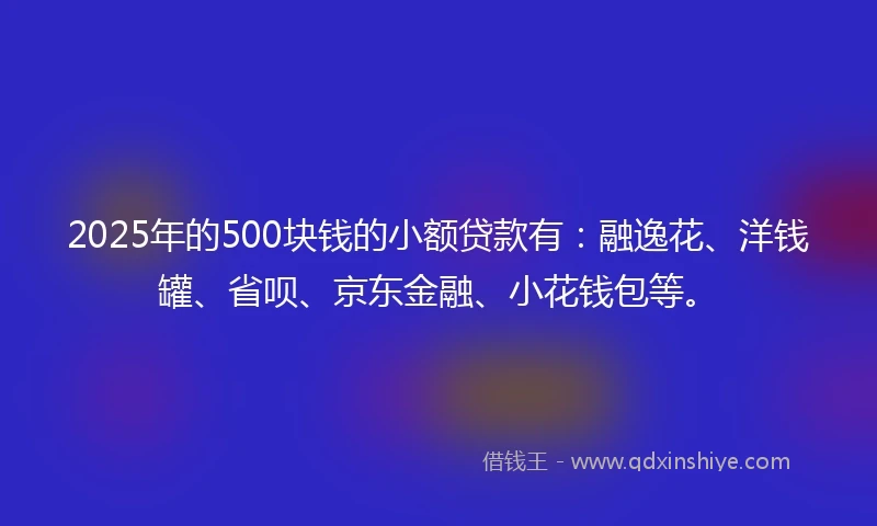 2025年的500块钱的小额贷款有：融逸花、洋钱罐、省呗、京东金融、小花钱包等。