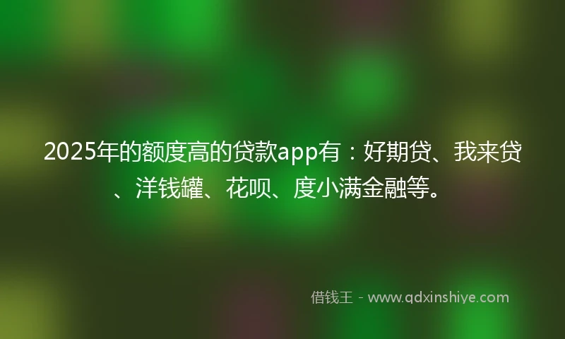 2025年的额度高的贷款app有：好期贷、我来贷、洋钱罐、花呗、度小满金融等。