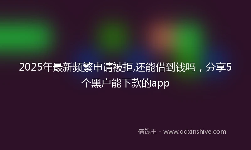 2025年最新频繁申请被拒,还能借到钱吗，分享5个黑户能下款的app