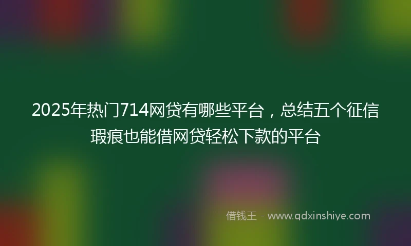 2025年热门714网贷有哪些平台，总结五个征信瑕疵也能借网贷轻松下款的平台