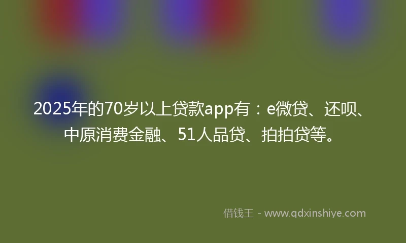 2025年的70岁以上贷款app有：e微贷、还呗、中原消费金融、51人品贷、拍拍贷等。