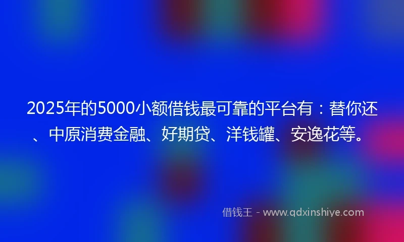 2025年的5000小额借钱最可靠的平台有：替你还、中原消费金融、好期贷、洋钱罐、安逸花等。