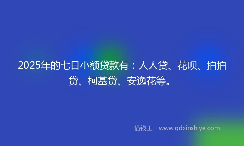 2025年的七日小额贷款有：人人贷、花呗、拍拍贷、柯基贷、安逸花等。