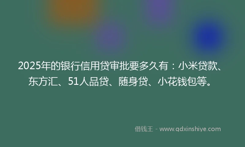 2025年的银行信用贷审批要多久有：小米贷款、东方汇、51人品贷、随身贷、小花钱包等。