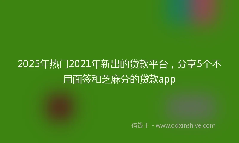 2025年热门2021年新出的贷款平台，分享5个不用面签和芝麻分的贷款app
