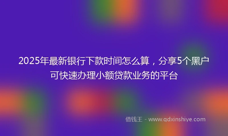 2025年最新银行下款时间怎么算，分享5个黑户可快速办理小额贷款业务的平台