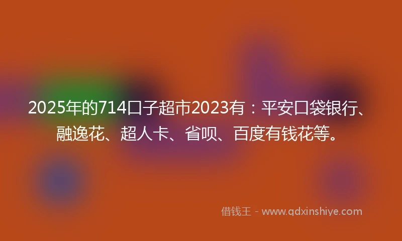 2025年的714口子超市2023有：平安口袋银行、融逸花、超人卡、省呗、百度有钱花等。