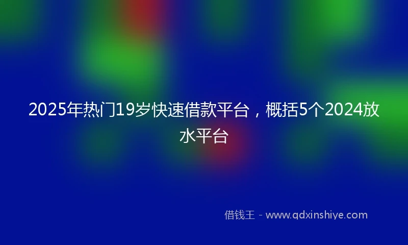 2025年热门19岁快速借款平台，概括5个2024放水平台