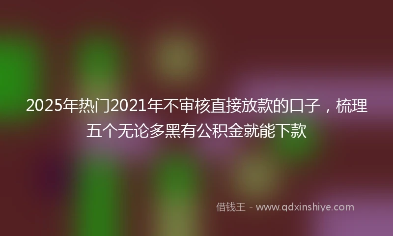 2025年热门2021年不审核直接放款的口子，梳理五个无论多黑有公积金就能下款