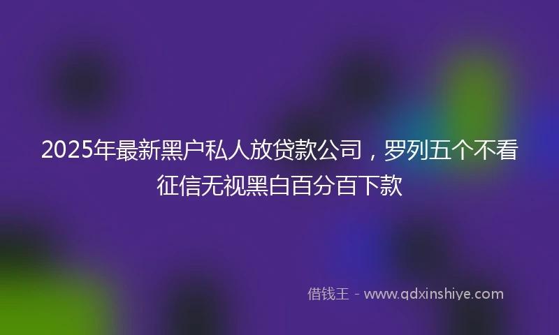 2025年最新黑户私人放贷款公司，罗列五个不看征信无视黑白百分百下款