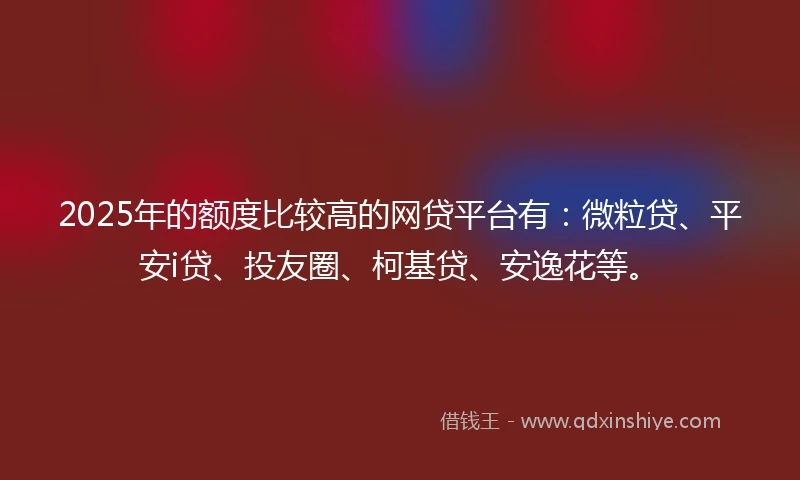 2025年的额度比较高的网贷平台有：微粒贷、平安i贷、投友圈、柯基贷、安逸花等。