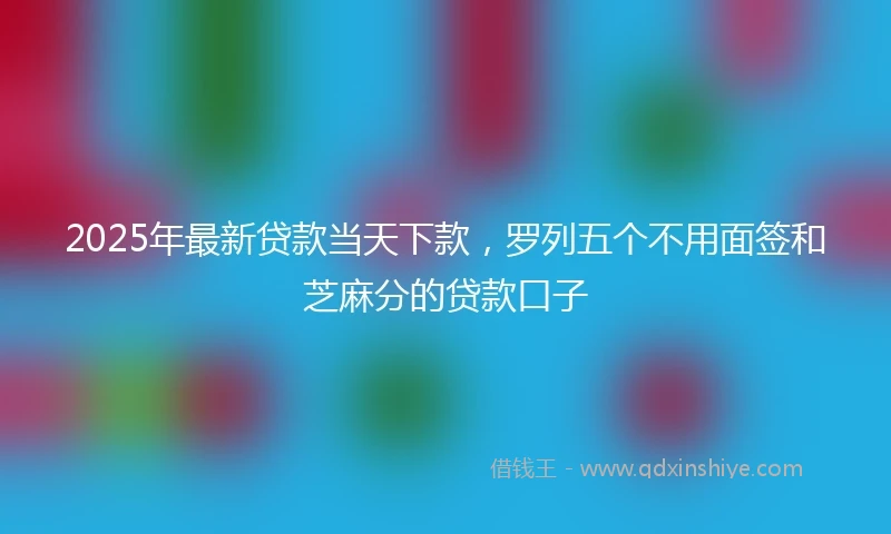 2025年最新贷款当天下款，罗列五个不用面签和芝麻分的贷款口子