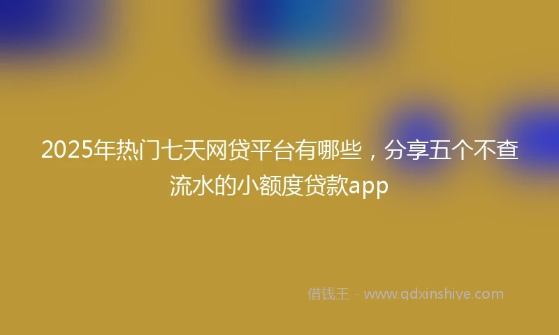2025年热门七天网贷平台有哪些，分享五个不查流水的小额度贷款app