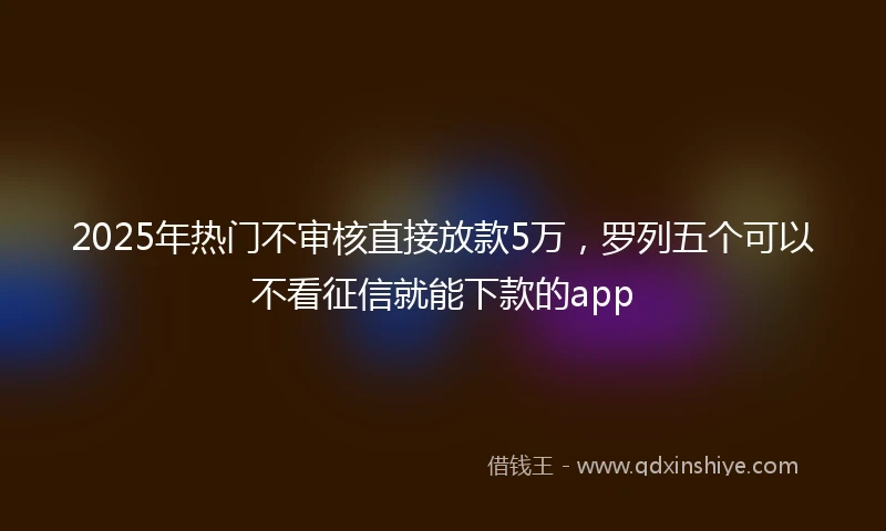 2025年热门不审核直接放款5万，罗列五个可以不看征信就能下款的app