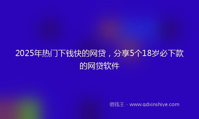 2025年热门下钱快的网贷，分享5个18岁必下款的网贷软件