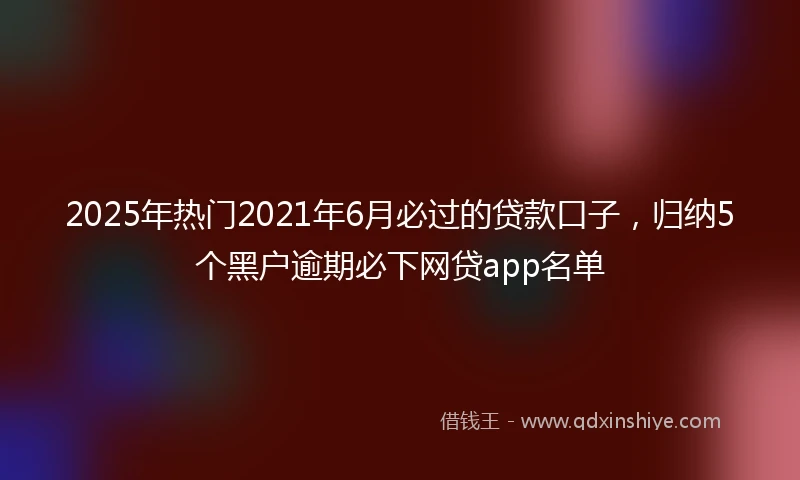 2025年热门2021年6月必过的贷款口子，归纳5个黑户逾期必下网贷app名单