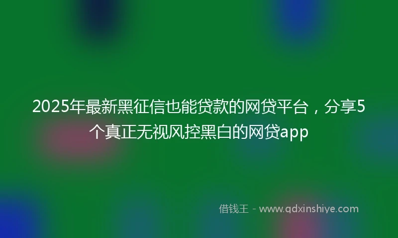2025年最新黑征信也能贷款的网贷平台，分享5个真正无视风控黑白的网贷app