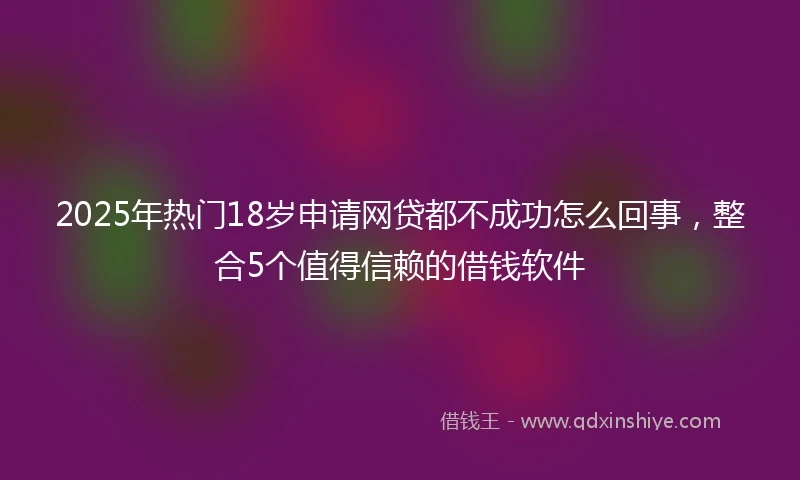 2025年热门18岁申请网贷都不成功怎么回事，整合5个值得信赖的借钱软件