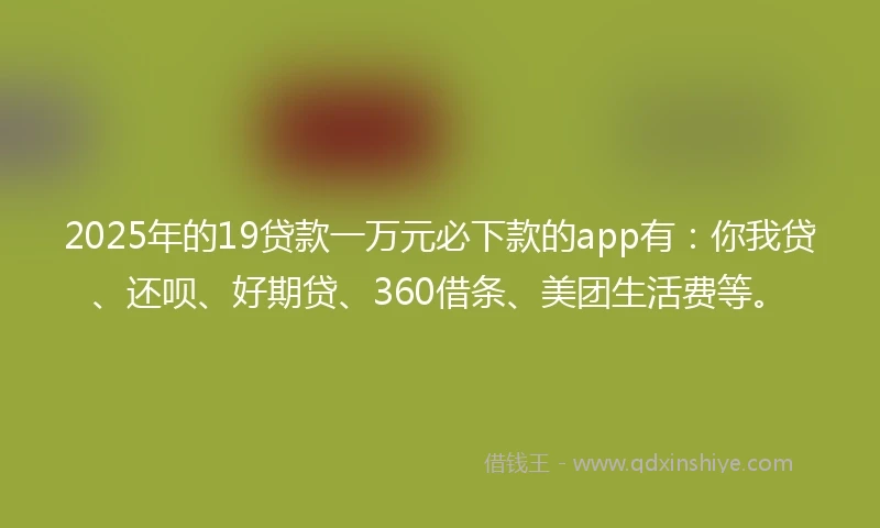 2025年的19贷款一万元必下款的app有：你我贷、还呗、好期贷、360借条、美团生活费等。