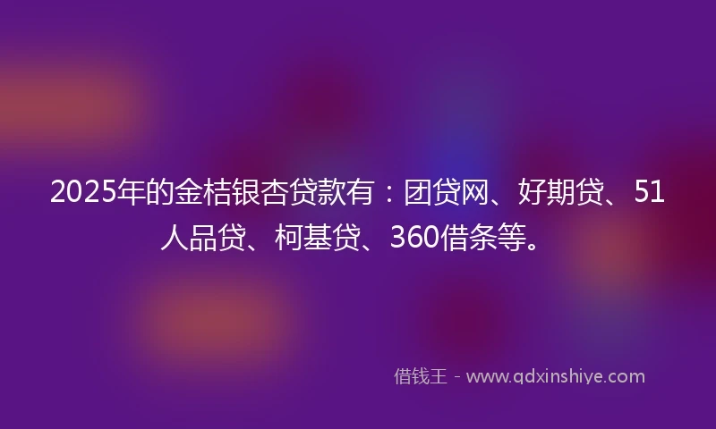 2025年的金桔银杏贷款有：团贷网、好期贷、51人品贷、柯基贷、360借条等。