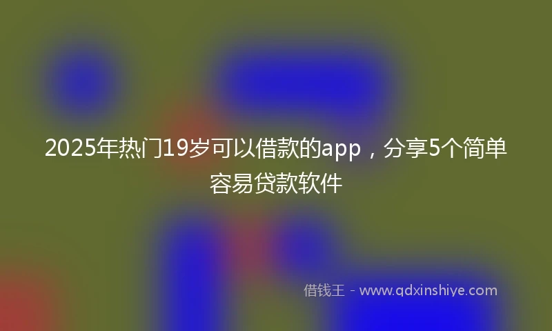 2025年热门19岁可以借款的app，分享5个简单容易贷款软件