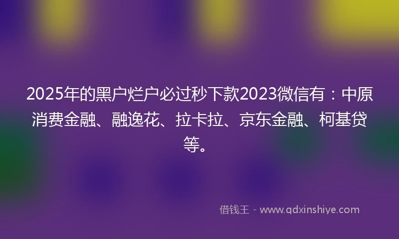 2025年的黑户烂户必过秒下款2023微信有：中原消费金融、融逸花、拉卡拉、京东金融、柯基贷等。