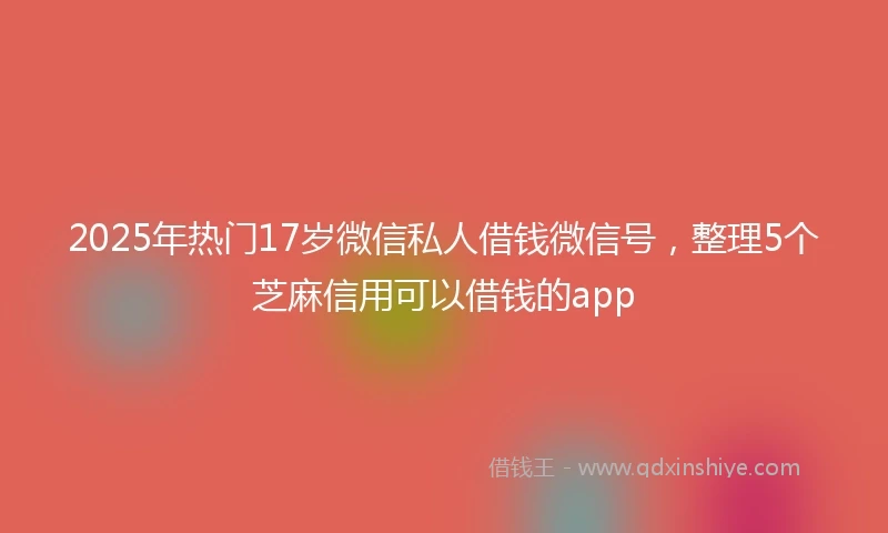 2025年热门17岁微信私人借钱微信号，整理5个芝麻信用可以借钱的app