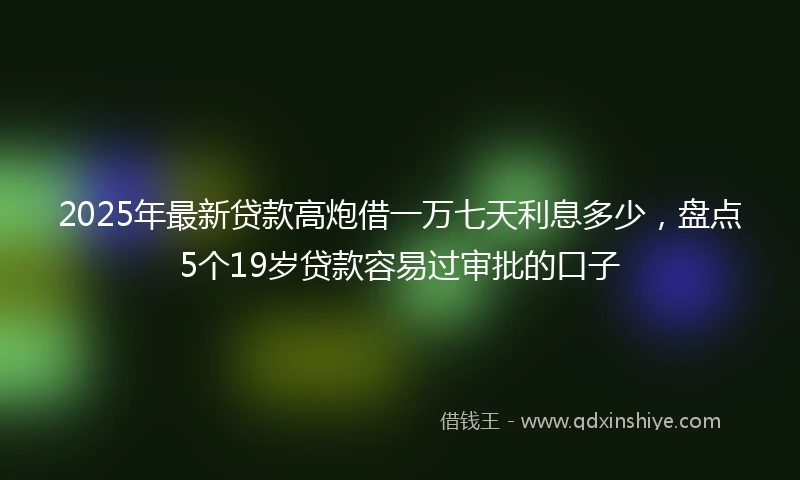 2025年最新贷款高炮借一万七天利息多少，盘点5个19岁贷款容易过审批的口子