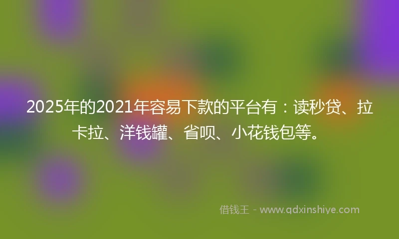 2025年的2021年容易下款的平台有：读秒贷、拉卡拉、洋钱罐、省呗、小花钱包等。