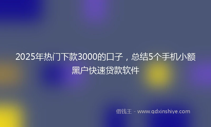 2025年热门下款3000的口子，总结5个手机小额黑户快速贷款软件