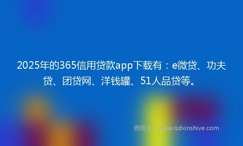 2025年的365信用贷款app下载有：e微贷、功夫贷、团贷网、洋钱罐、51人品贷等。