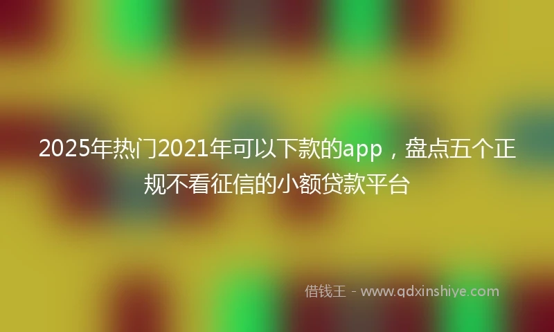 2025年热门2021年可以下款的app，盘点五个正规不看征信的小额贷款平台