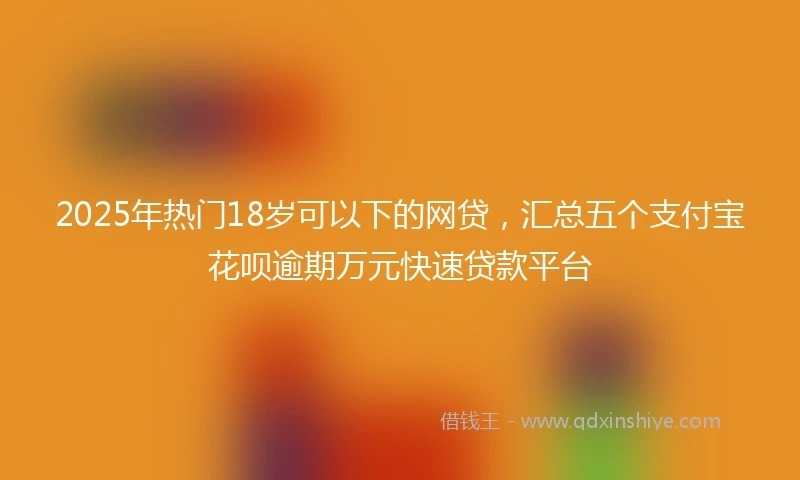 2025年热门18岁可以下的网贷，汇总五个支付宝花呗逾期万元快速贷款平台