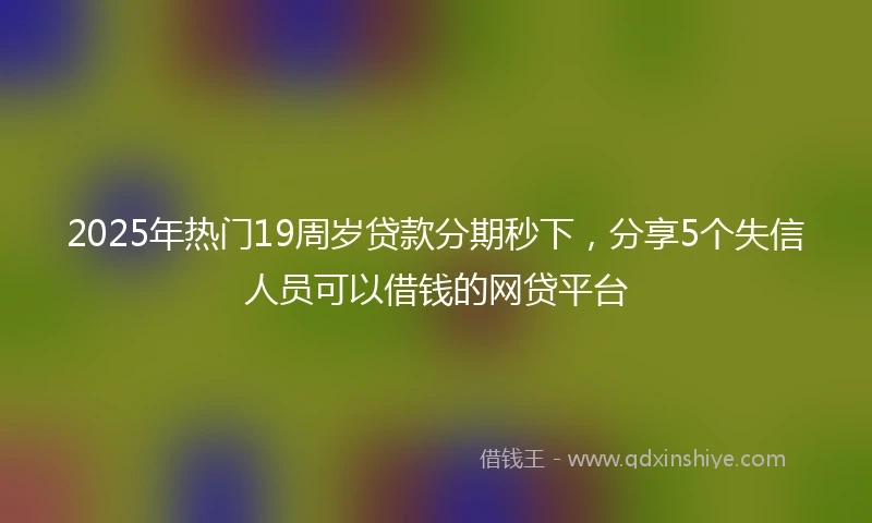 2025年热门19周岁贷款分期秒下，分享5个失信人员可以借钱的网贷平台