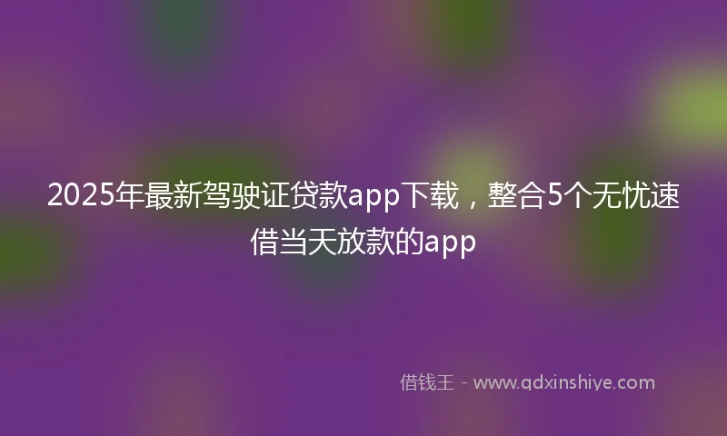 2025年最新驾驶证贷款app下载，整合5个无忧速借当天放款的app