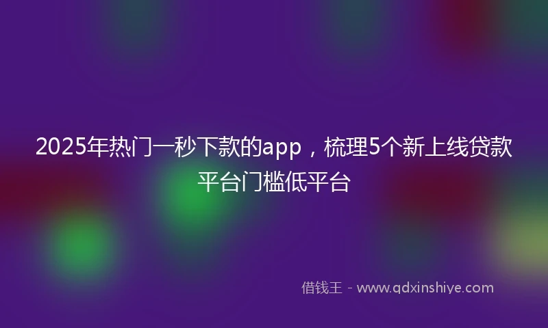 2025年热门一秒下款的app，梳理5个新上线贷款平台门槛低平台
