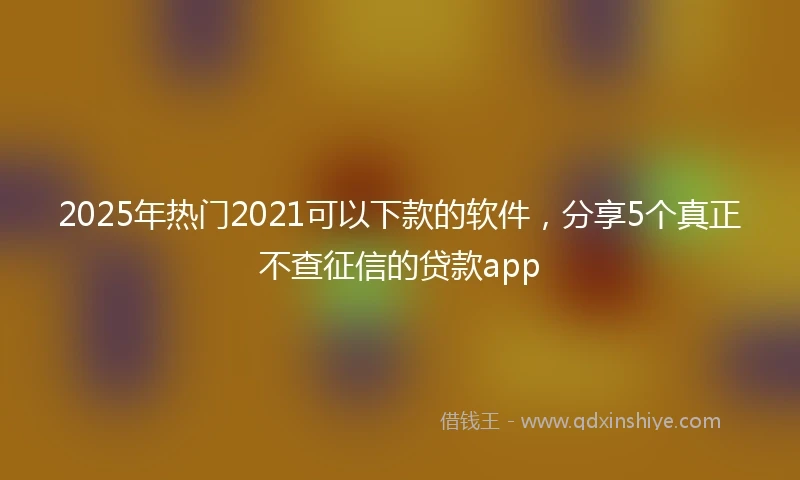 2025年热门2021可以下款的软件，分享5个真正不查征信的贷款app