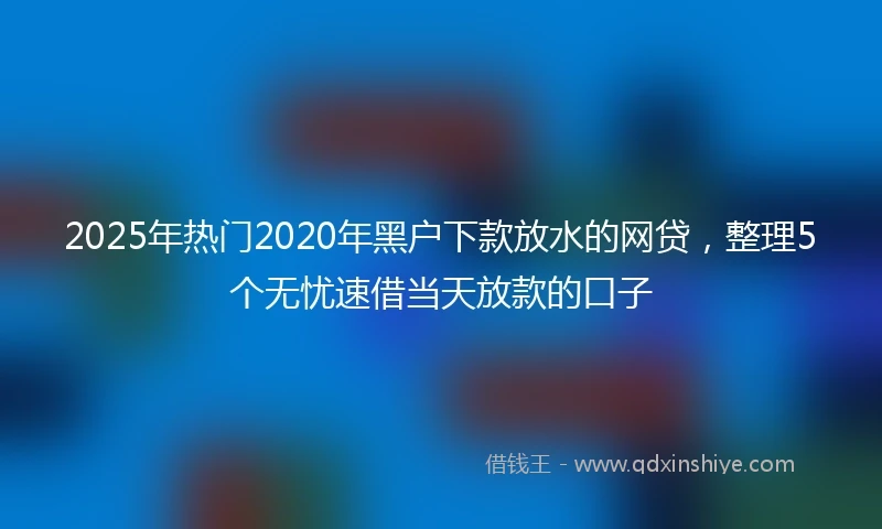2025年热门2020年黑户下款放水的网贷，整理5个无忧速借当天放款的口子