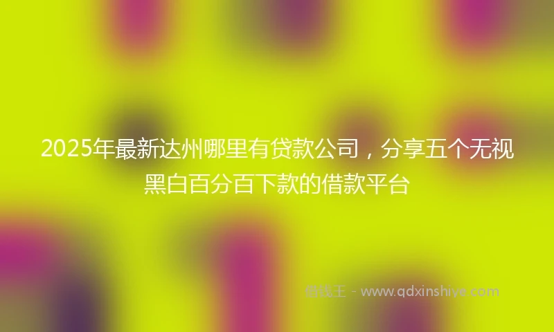 2025年最新达州哪里有贷款公司，分享五个无视黑白百分百下款的借款平台