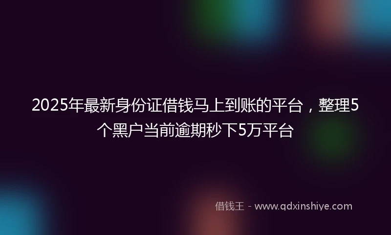 2025年最新身份证借钱马上到账的平台，整理5个黑户当前逾期秒下5万平台