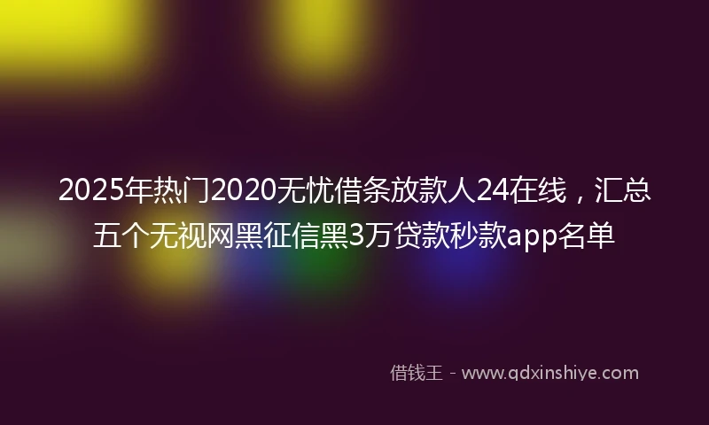 2025年热门2020无忧借条放款人24在线，汇总五个无视网黑征信黑3万贷款秒款app名单