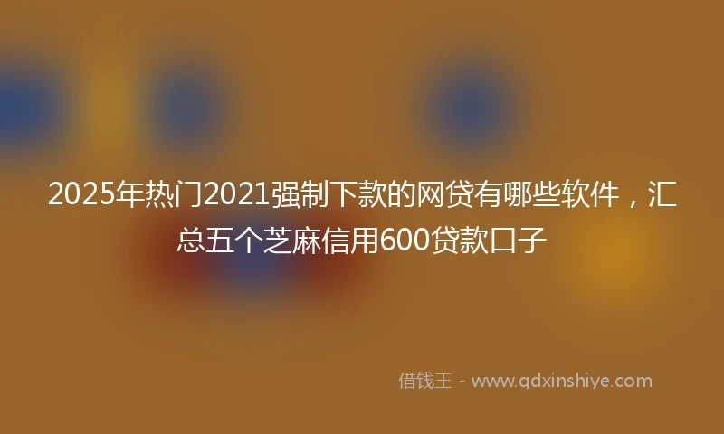 2025年热门2021强制下款的网贷有哪些软件，汇总五个芝麻信用600贷款口子