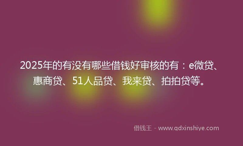 2025年的有没有哪些借钱好审核的有：e微贷、惠商贷、51人品贷、我来贷、拍拍贷等。